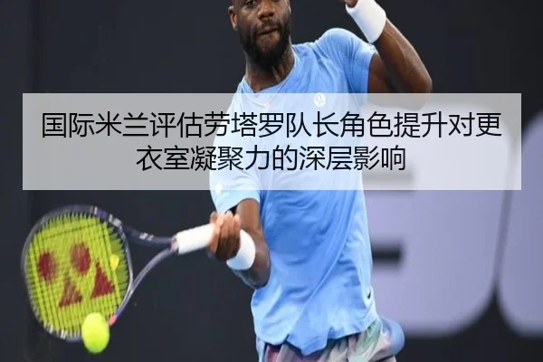 国际米兰评估劳塔罗队长角色提升对更衣室凝聚力的深层影响