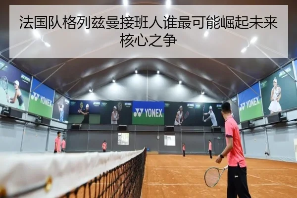 法国队格列兹曼接班人谁最可能崛起未来核心之争