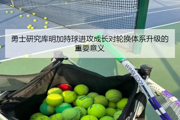 勇士研究库明加持球进攻成长对轮换体系升级的重要意义