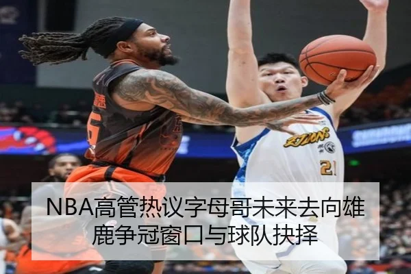 NBA高管热议字母哥未来去向雄鹿争冠窗口与球队抉择