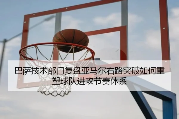 巴萨技术部门复盘亚马尔右路突破如何重塑球队进攻节奏体系