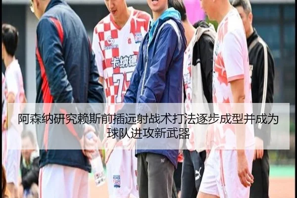 阿森纳研究赖斯前插远射战术打法逐步成型并成为球队进攻新武器