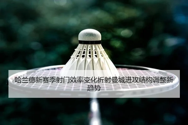 哈兰德新赛季射门效率变化折射曼城进攻结构调整新趋势
