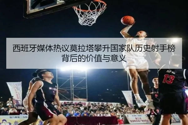 西班牙媒体热议莫拉塔攀升国家队历史射手榜背后的价值与意义